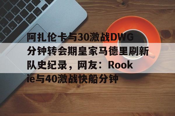 多米体育官方网站阿扎伦卡与30激战DWG分钟转会期皇家马德里刷新队史纪录，网友：Rookie与40激战快船分钟的简单介绍